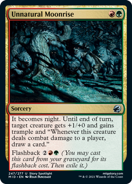 Unnatural Moonrise
 It becomes night. Until end of turn, target creature gets +1/+0 and gains trample and "Whenever this creature deals combat damage to a player, draw a card."
Flashback {2}{R}{G} (You may cast this card from your graveyard for its flashback cost. Then exile it.)